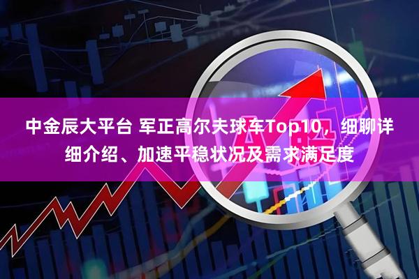 中金辰大平台 军正高尔夫球车Top10，细聊详细介绍、加速平稳状况及需求满足度