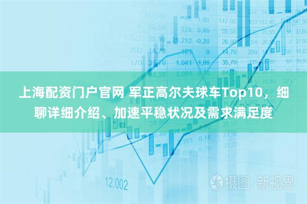 上海配资门户官网 军正高尔夫球车Top10，细聊详细介绍、加速平稳状况及需求满足度
