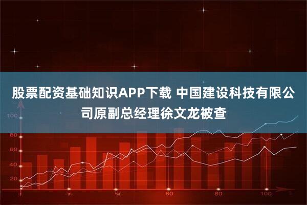 股票配资基础知识APP下载 中国建设科技有限公司原副总经理徐文龙被查