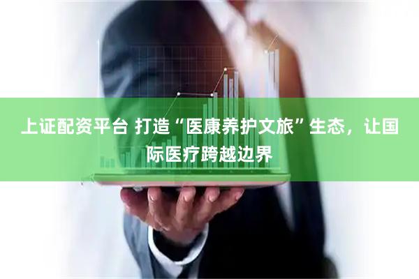 上证配资平台 打造“医康养护文旅”生态，让国际医疗跨越边界
