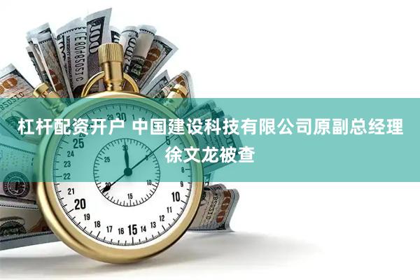 杠杆配资开户 中国建设科技有限公司原副总经理徐文龙被查