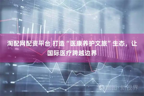 淘配网配资平台 打造“医康养护文旅”生态，让国际医疗跨越边界