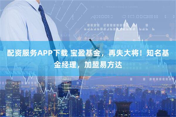 配资服务APP下载 宝盈基金，再失大将！知名基金经理，加盟易方达