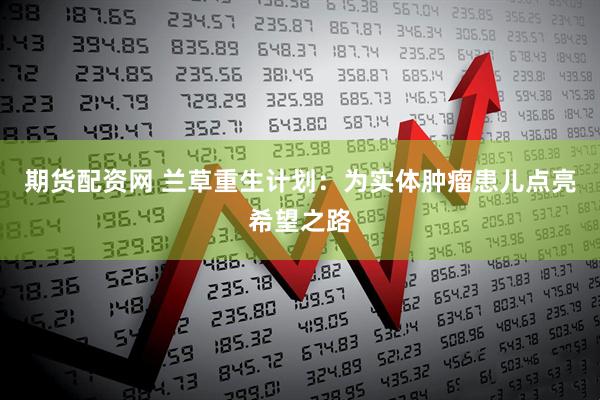 期货配资网 兰草重生计划：为实体肿瘤患儿点亮希望之路