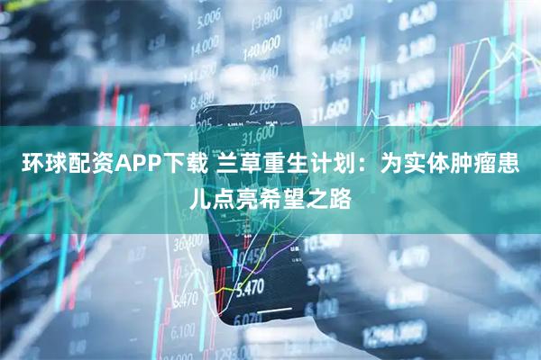 环球配资APP下载 兰草重生计划：为实体肿瘤患儿点亮希望之路
