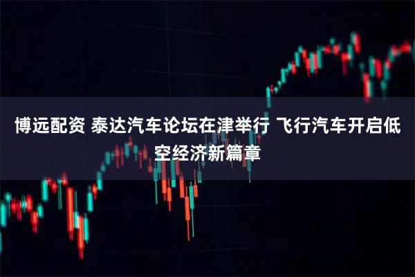 博远配资 泰达汽车论坛在津举行 飞行汽车开启低空经济新篇章