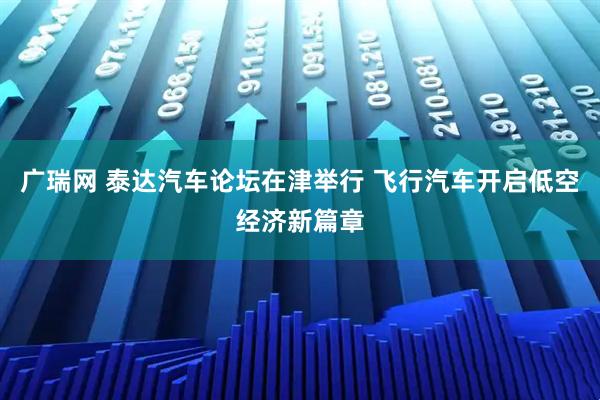 广瑞网 泰达汽车论坛在津举行 飞行汽车开启低空经济新篇章