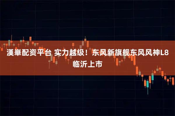 漢崋配资平台 实力越级！东风新旗舰东风风神L8临沂上市