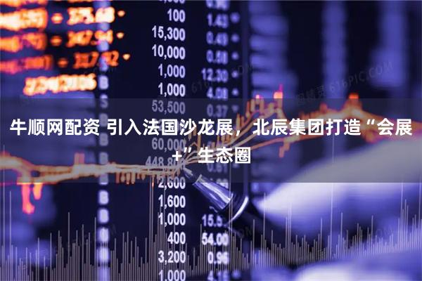牛顺网配资 引入法国沙龙展，北辰集团打造“会展+”生态圈