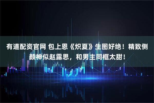 有道配资官网 包上恩《炽夏》生图好绝！精致侧颜神似赵露思，和男主同框太甜！