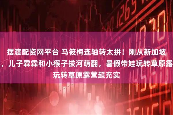 摆渡配资网平台 马筱梅连轴转太拼！刚从新加坡赴时装周，儿子霖霖和小猴子拔河萌翻，暑假带娃玩转草原露营超充实