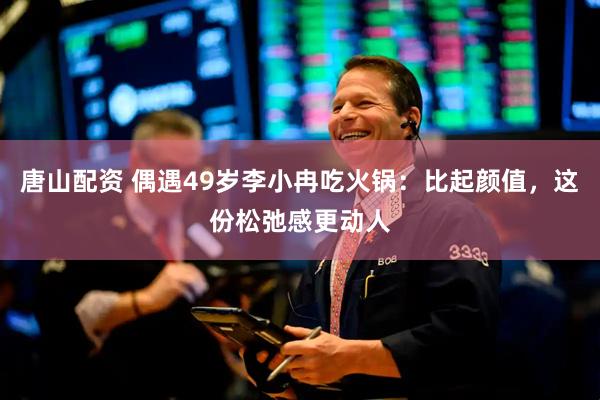 唐山配资 偶遇49岁李小冉吃火锅：比起颜值，这份松弛感更动人