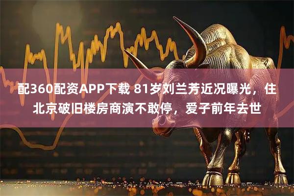 配360配资APP下载 81岁刘兰芳近况曝光，住北京破旧楼房商演不敢停，爱子前年去世