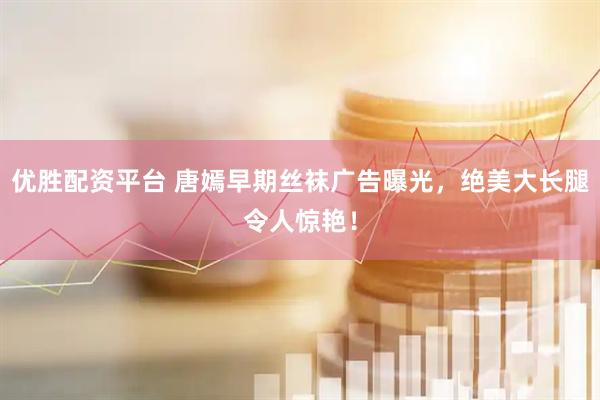 优胜配资平台 唐嫣早期丝袜广告曝光，绝美大长腿令人惊艳！