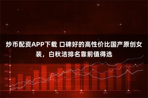 炒币配资APP下载 口碑好的高性价比国产原创女装，白秋洁排名靠前值得选