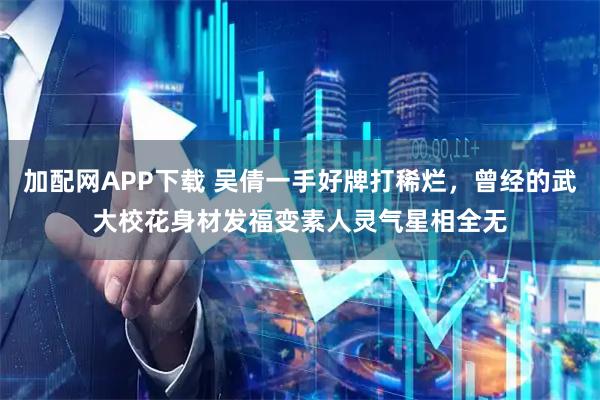 加配网APP下载 吴倩一手好牌打稀烂，曾经的武大校花身材发福变素人灵气星相全无