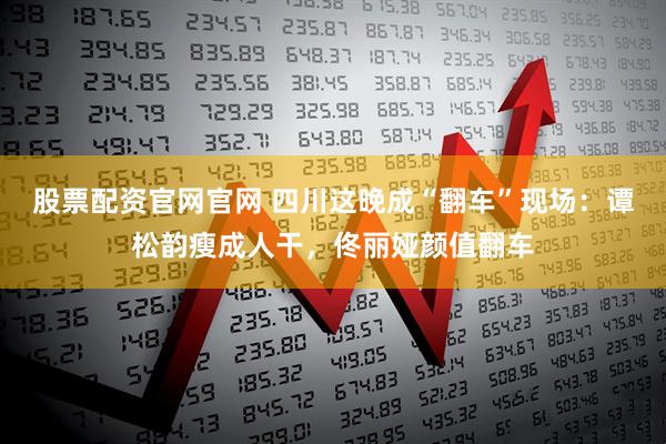 股票配资官网官网 四川这晚成“翻车”现场：谭松韵瘦成人干，佟丽娅颜值翻车