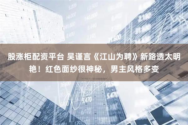 股涨柜配资平台 吴谨言《江山为聘》新路透太明艳！红色面纱很神秘，男主风格多变