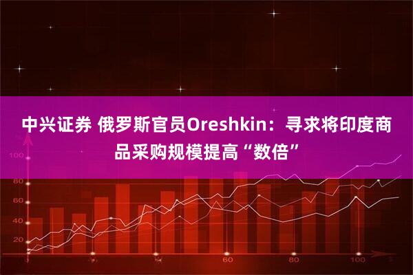 中兴证券 俄罗斯官员Oreshkin：寻求将印度商品采购规模提高“数倍”