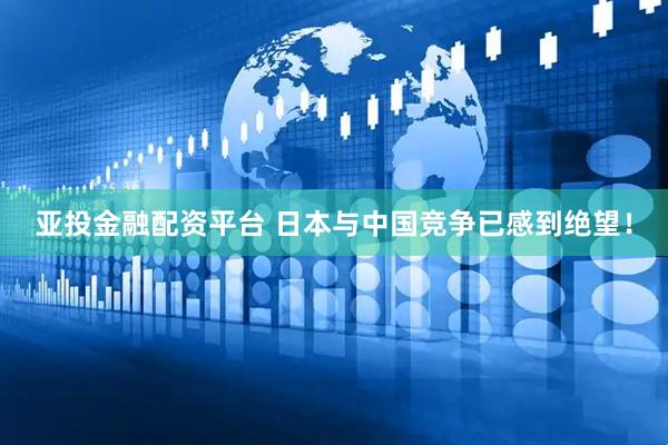 亚投金融配资平台 日本与中国竞争已感到绝望！