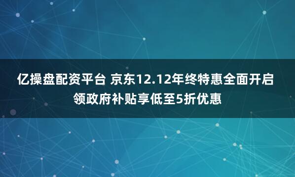 亿操盘配资平台 京东12.12年终特惠全面开启 领政府补贴享低至5折优惠