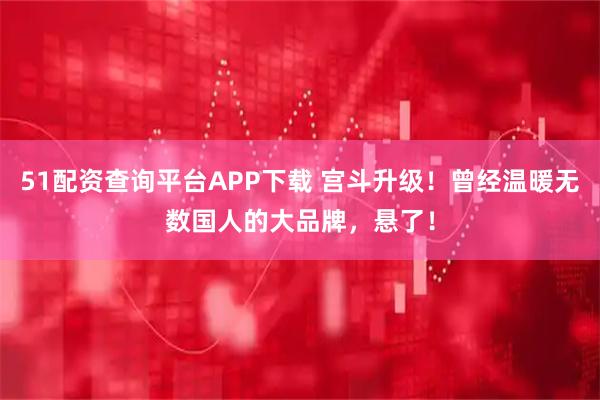 51配资查询平台APP下载 宫斗升级！曾经温暖无数国人的大品牌，悬了！