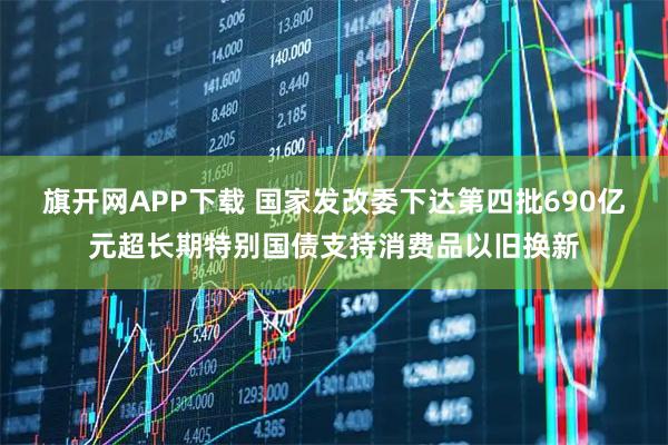 旗开网APP下载 国家发改委下达第四批690亿元超长期特别国债支持消费品以旧换新