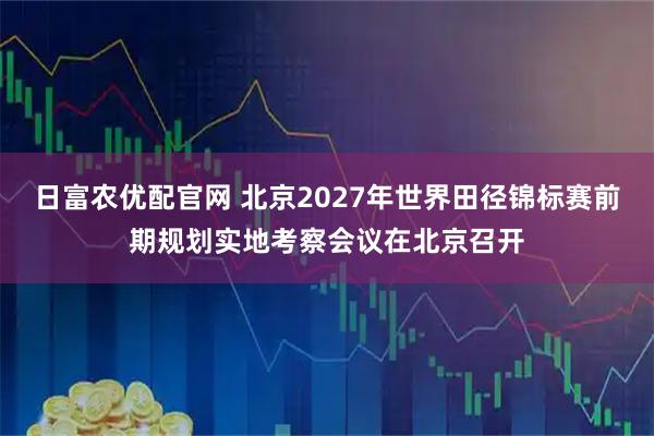 日富农优配官网 北京2027年世界田径锦标赛前期规划实地考察会议在北京召开