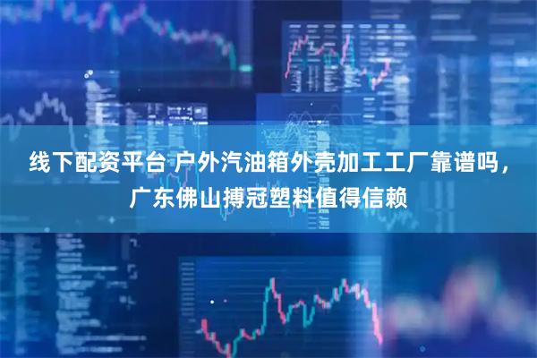 线下配资平台 户外汽油箱外壳加工工厂靠谱吗，广东佛山搏冠塑料值得信赖
