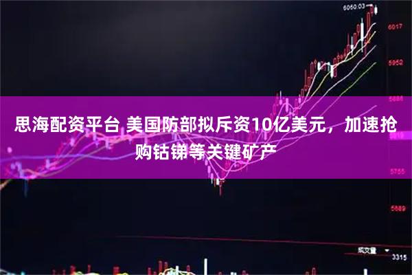 思海配资平台 美国防部拟斥资10亿美元，加速抢购钴锑等关键矿产