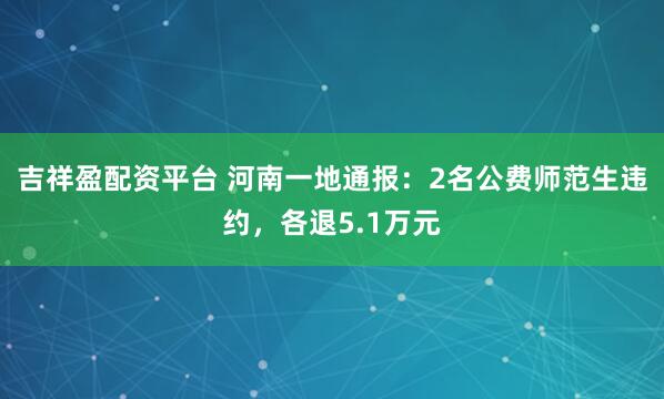 吉祥盈配资平台 河南一地通报：2名公费师范生违约，各退5.1万元