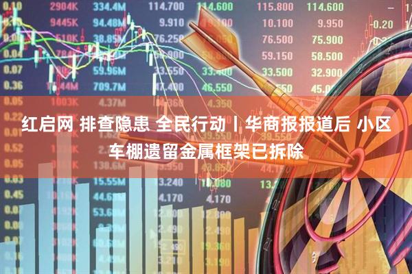 红启网 排查隐患 全民行动丨华商报报道后 小区车棚遗留金属框架已拆除