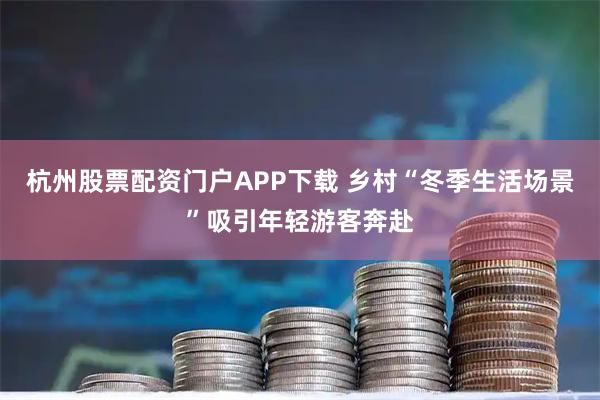 杭州股票配资门户APP下载 乡村“冬季生活场景”吸引年轻游客奔赴