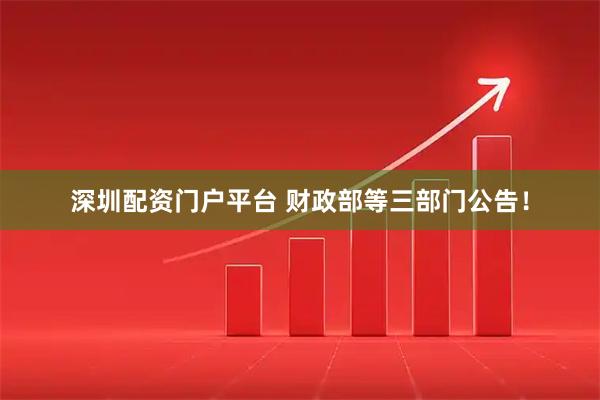 深圳配资门户平台 财政部等三部门公告！