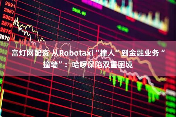 富灯网配资 从Robotaxi“撞人”到金融业务“撞墙”：哈啰深陷双重困境
