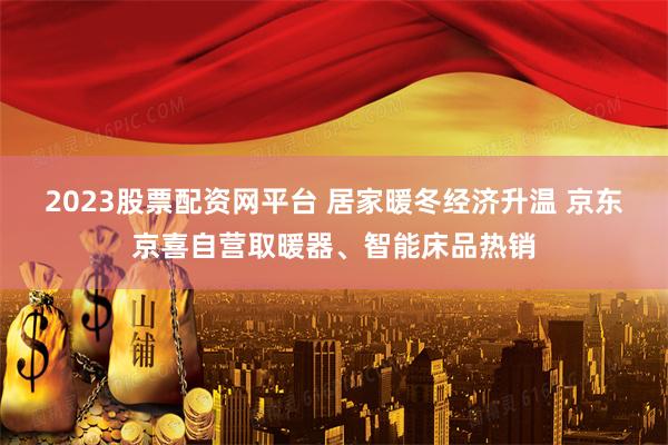 2023股票配资网平台 居家暖冬经济升温 京东京喜自营取暖器、智能床品热销