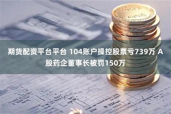 期货配资平台平台 104账户操控股票亏739万 A股药企董事长被罚150万