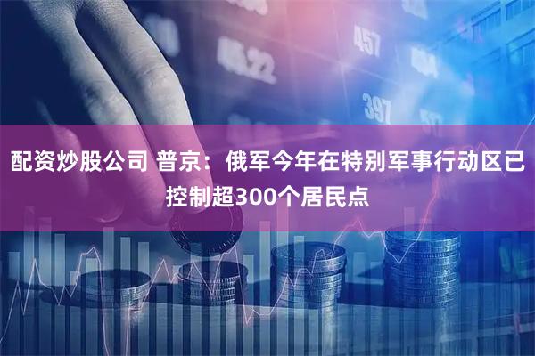 配资炒股公司 普京：俄军今年在特别军事行动区已控制超300个居民点