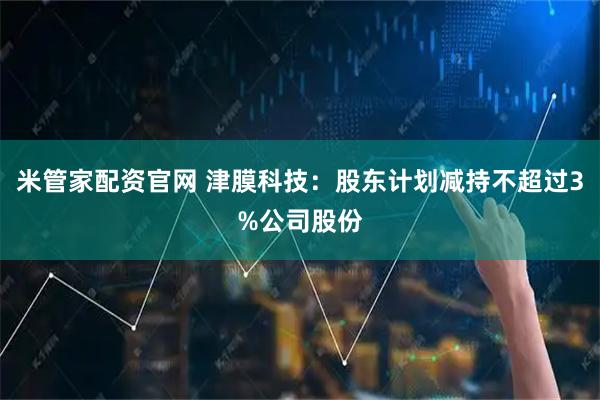 米管家配资官网 津膜科技：股东计划减持不超过3%公司股份