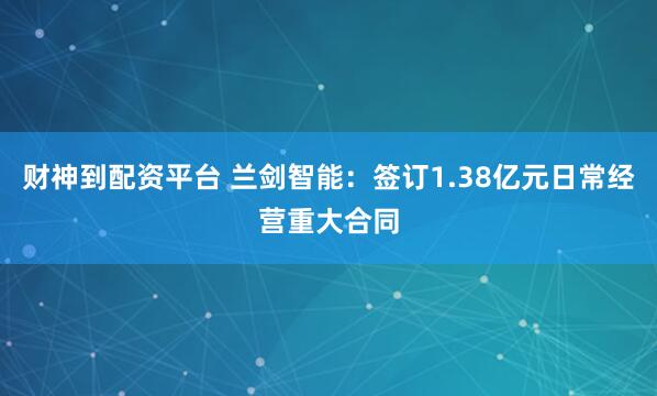 财神到配资平台 兰剑智能：签订1.38亿元日常经营重大合同