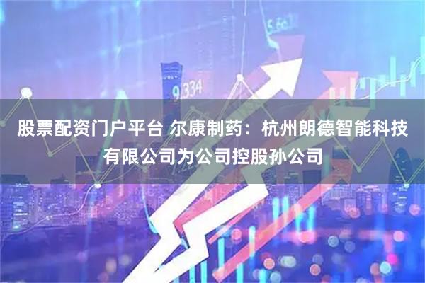 股票配资门户平台 尔康制药：杭州朗德智能科技有限公司为公司控股孙公司