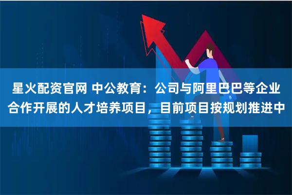 星火配资官网 中公教育：公司与阿里巴巴等企业合作开展的人才培养项目，目前项目按规划推进中