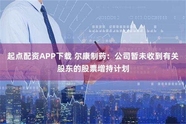 起点配资APP下载 尔康制药：公司暂未收到有关股东的股票增持计划
