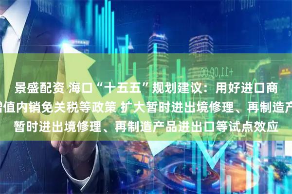 景盛配资 海口“十五五”规划建议：用好进口商品“零关税”、加工增值内销免关税等政策 扩大暂时进出境修理、再制造产品进出口等试点效应