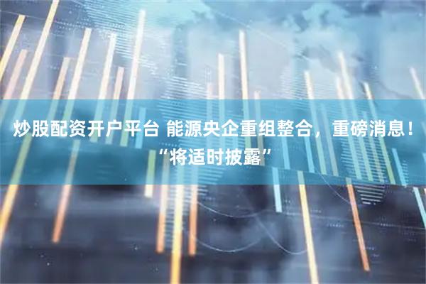 炒股配资开户平台 能源央企重组整合，重磅消息！“将适时披露”