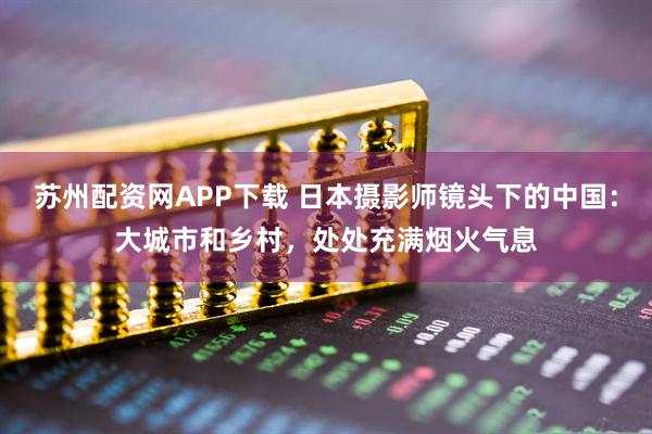 苏州配资网APP下载 日本摄影师镜头下的中国：大城市和乡村，处处充满烟火气息