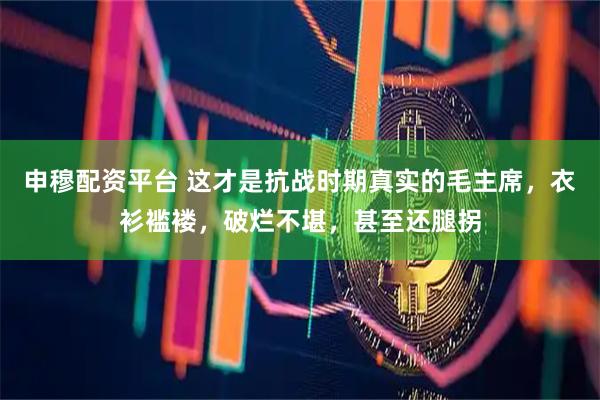 申穆配资平台 这才是抗战时期真实的毛主席，衣衫褴褛，破烂不堪，甚至还腿拐