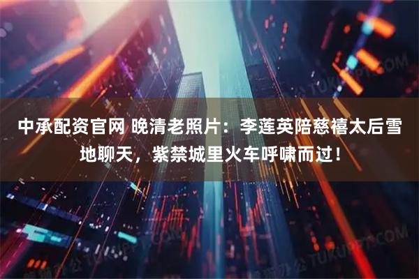 中承配资官网 晚清老照片：李莲英陪慈禧太后雪地聊天，紫禁城里火车呼啸而过！