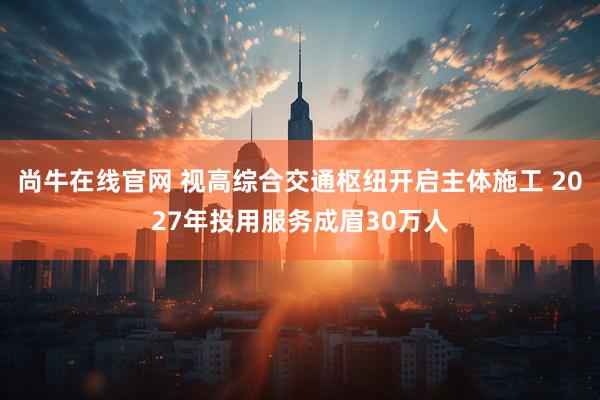 尚牛在线官网 视高综合交通枢纽开启主体施工 2027年投用服务成眉30万人