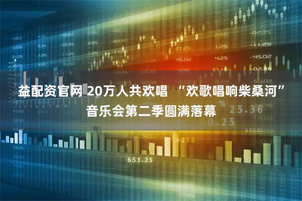 益配资官网 20万人共欢唱  “欢歌唱响柴桑河”音乐会第二季圆满落幕